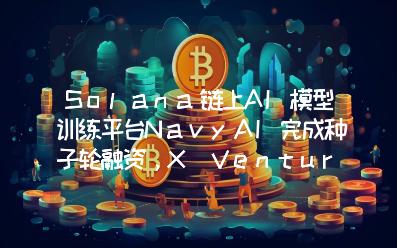 Solana链上AI模型训练平台NavyAI完成种子轮融资,X Ventures等参投