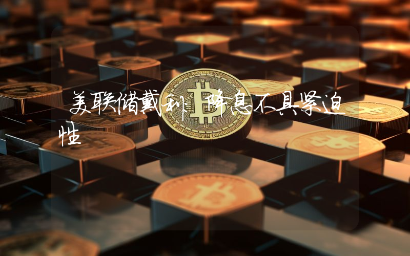 美联储戴利:降息不具紧迫性