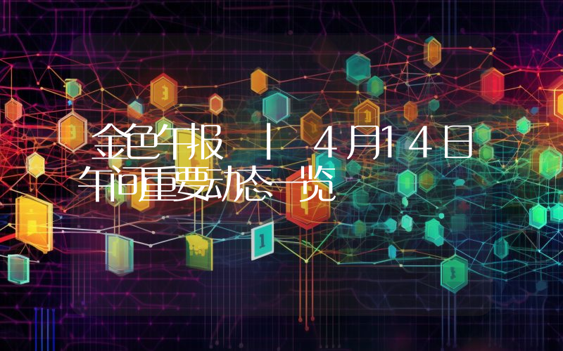 金色午报 | 4月14日午间重要动态一览