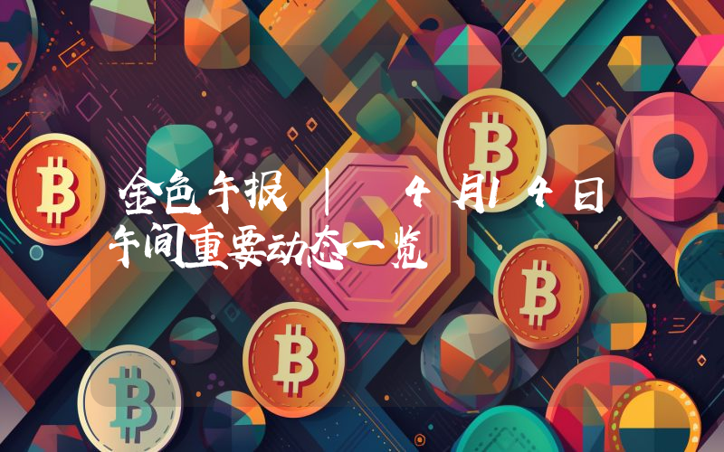 金色午报 | 4月14日午间重要动态一览