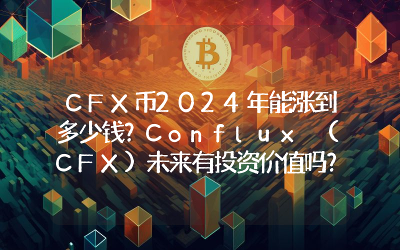 CFX币2024年能涨到多少钱？Conflux (CFX)未来有投资价值吗？
