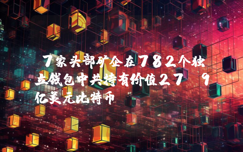 7家头部矿企在782个独立钱包中共持有价值27.9亿美元比特币