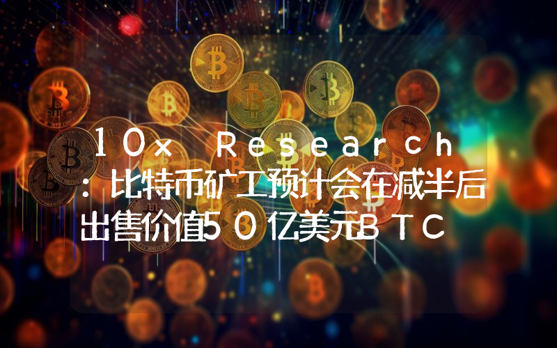 10x Research:比特币矿工预计会在减半后出售价值50亿美元BTC