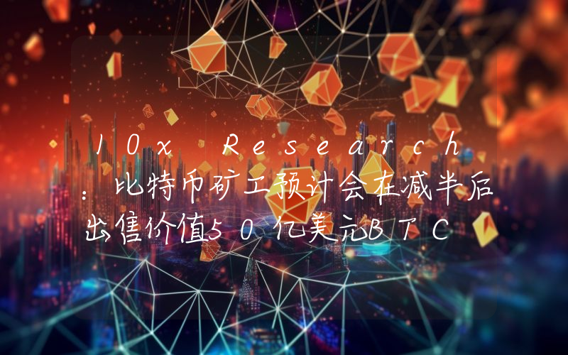 10x Research:比特币矿工预计会在减半后出售价值50亿美元BTC