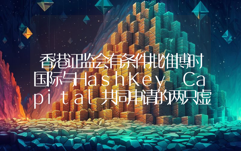 香港证监会有条件批准博时国际与HashKey Capital共同申请的两只虚拟资产现货ETF
