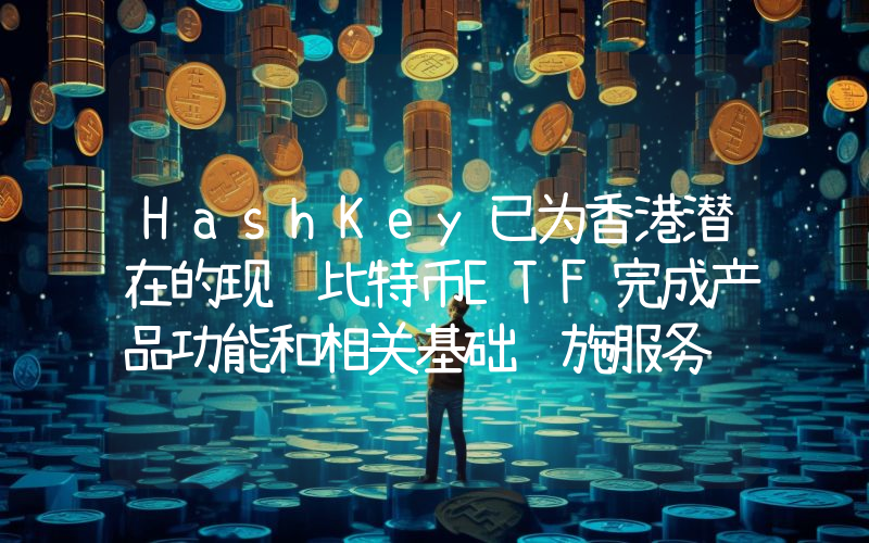 HashKey已为香港潜在的现货比特币ETF完成产品功能和相关基础设施服务