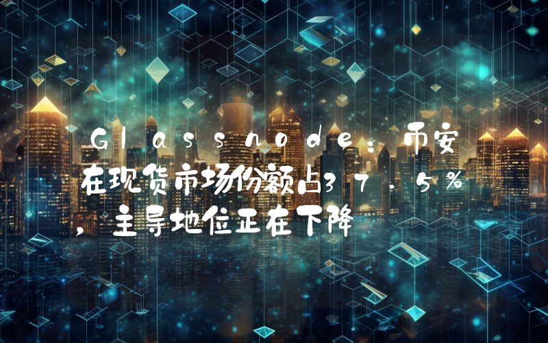 Glassnode:币安在现货市场份额占37.5%,主导地位正在下降