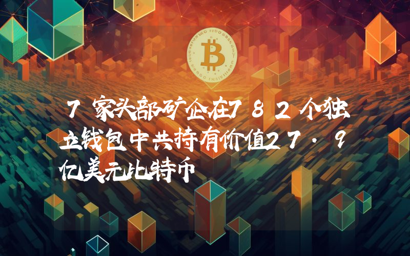 7家头部矿企在782个独立钱包中共持有价值27.9亿美元比特币