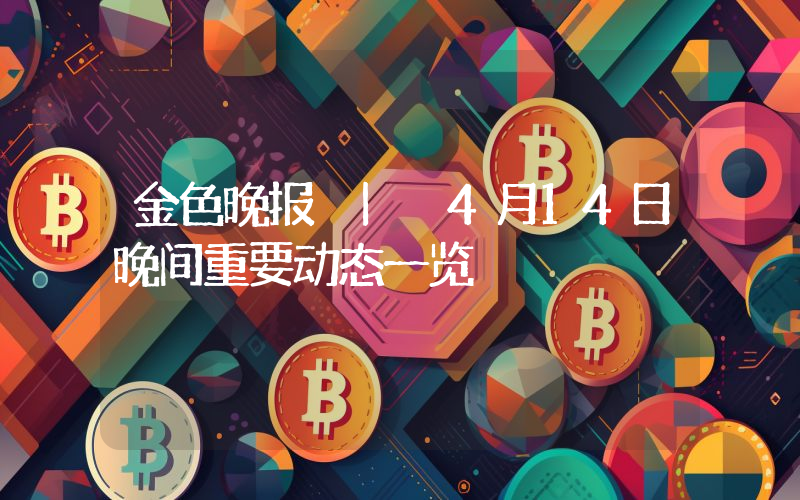 金色晚报 | 4月14日晚间重要动态一览