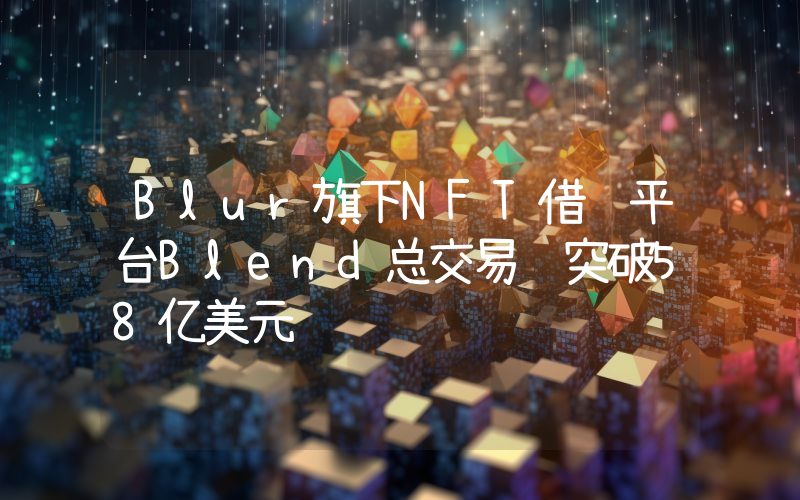 Blur旗下NFT借贷平台Blend总交易额突破58亿美元