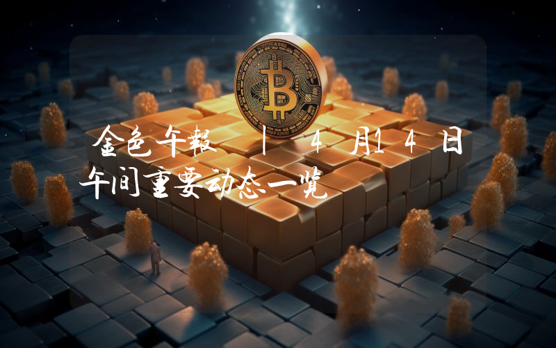 金色午报 | 4月14日午间重要动态一览