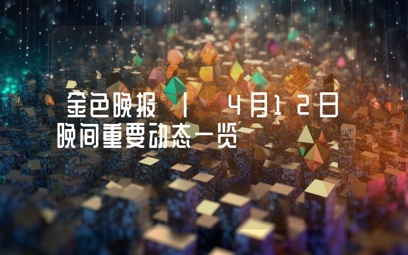 金色晚报 | 4月12日晚间重要动态一览