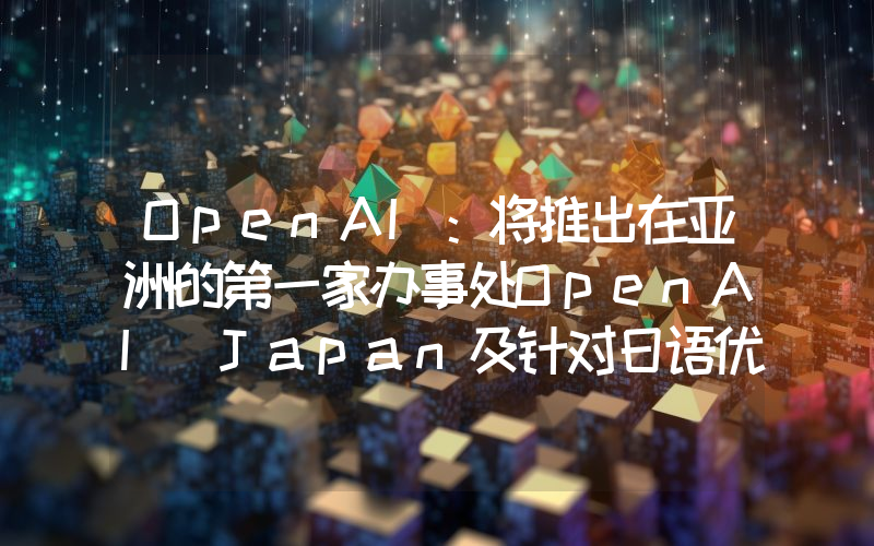 OpenAI:将推出在亚洲的第一家办事处OpenAI Japan及针对日语优化的GPT-4自定义模型