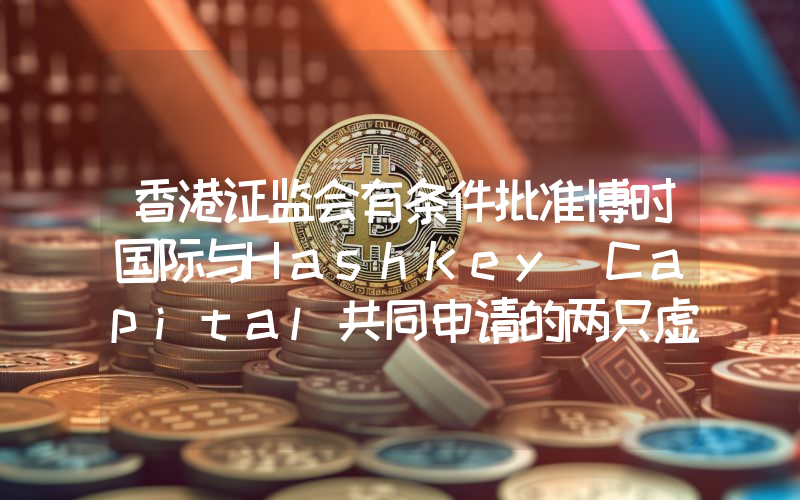 香港证监会有条件批准博时国际与HashKey Capital共同申请的两只虚拟资产现货ETF