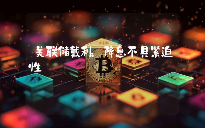 美联储戴利:降息不具紧迫性
