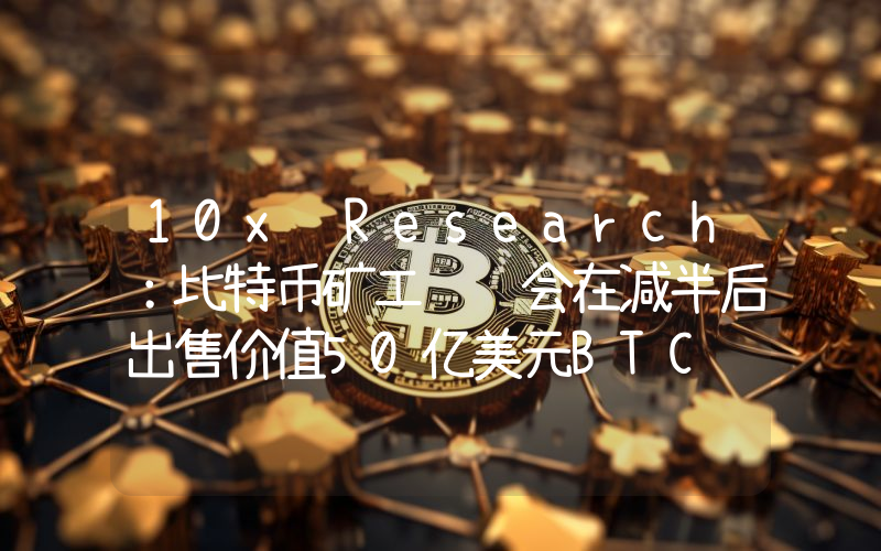 10x Research:比特币矿工预计会在减半后出售价值50亿美元BTC