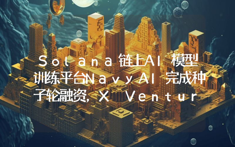 Solana链上AI模型训练平台NavyAI完成种子轮融资,X Ventures等参投