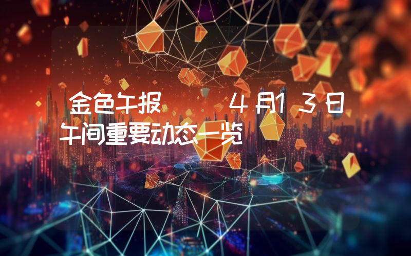 金色午报 | 4月13日午间重要动态一览