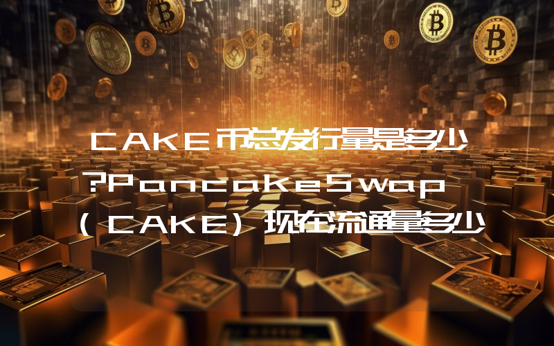 CAKE币总发行量是多少？PancakeSwap (CAKE)现在流通量多少？