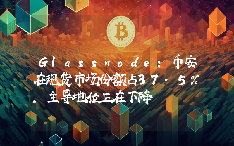 Glassnode:币安在现货市场份额占37.5%,主导地位正在下降