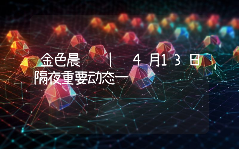 金色晨讯 | 4月13日隔夜重要动态一览