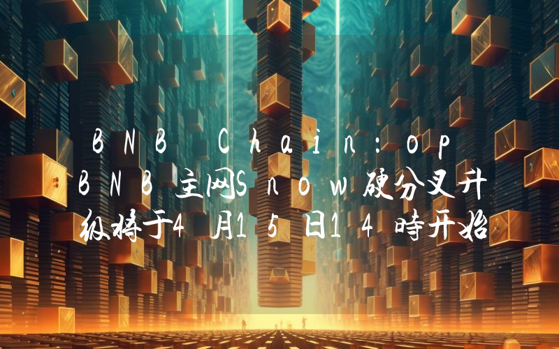 BNB Chain:opBNB主网Snow硬分叉升级将于4月15日14时开始