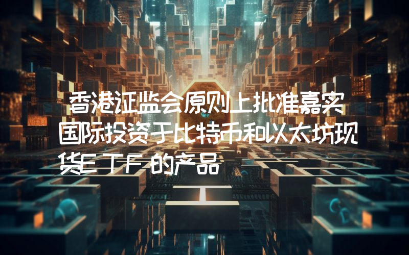 香港证监会原则上批准嘉实国际投资于比特币和以太坊现货ETF的产品