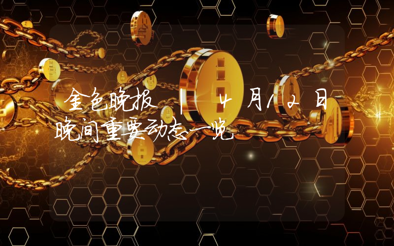 金色晚报 | 4月12日晚间重要动态一览