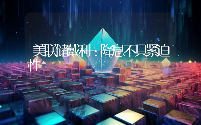 美联储戴利:降息不具紧迫性