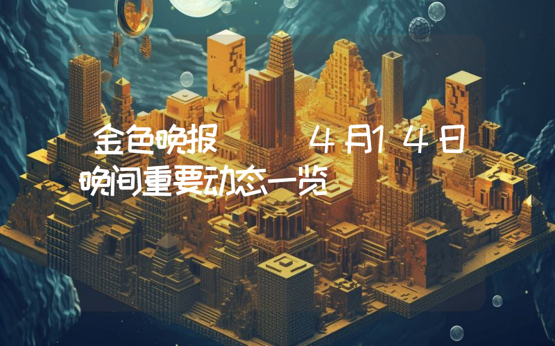 金色晚报 | 4月14日晚间重要动态一览
