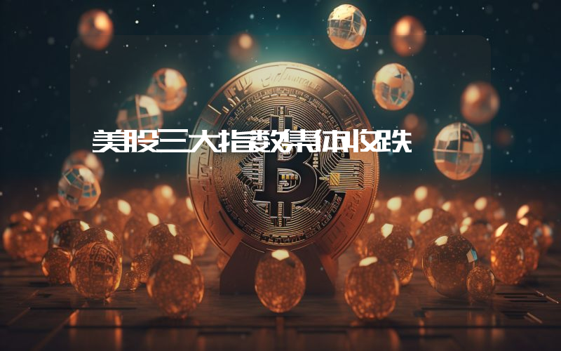 美股三大指数集体收跌