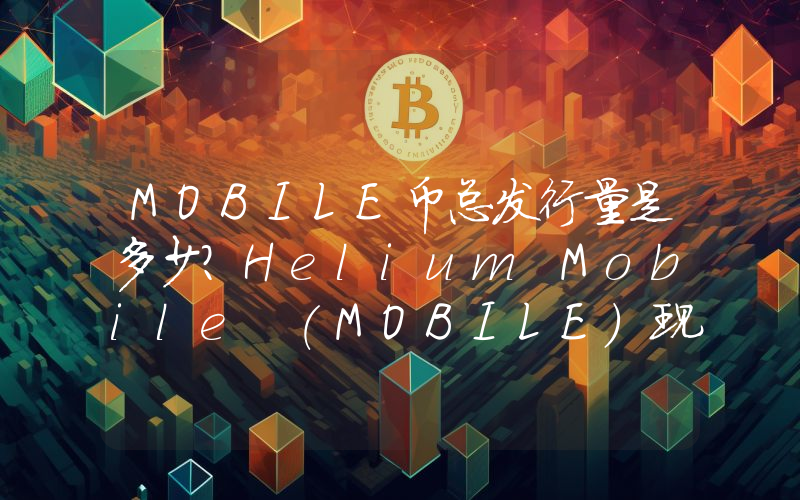 MOBILE币总发行量是多少？Helium Mobile (MOBILE)现在流通量多少？