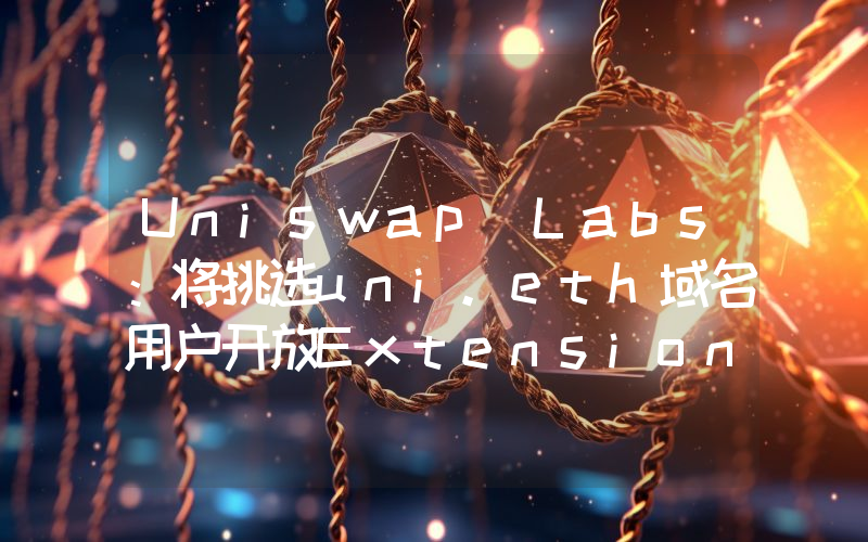 Uniswap Labs:将挑选uni.eth域名用户开放Extension早期测试