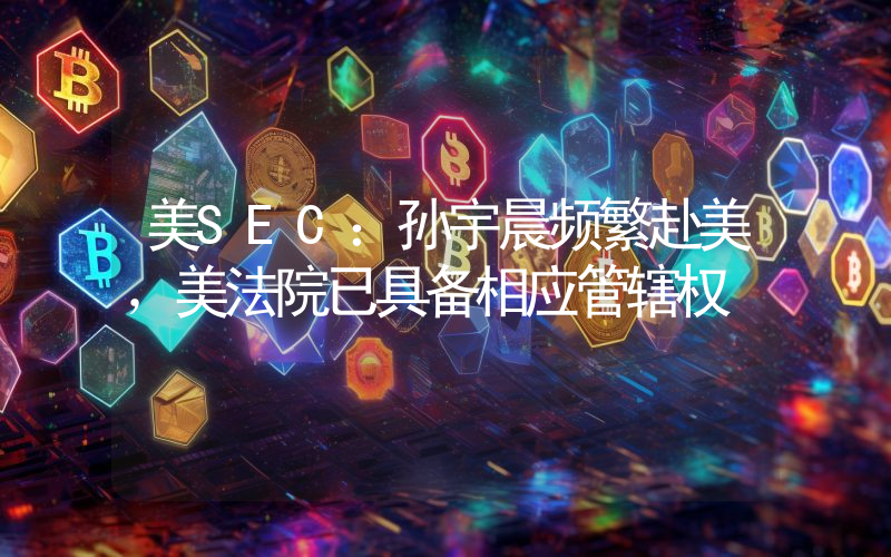 美SEC：孙宇晨频繁赴美，美法院已具备相应管辖权