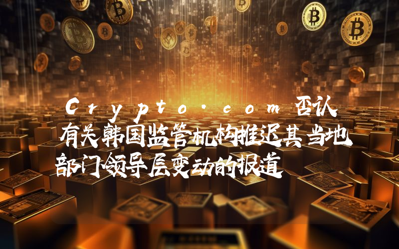 Crypto.com否认有关韩国监管机构推迟其当地部门领导层变动的报道