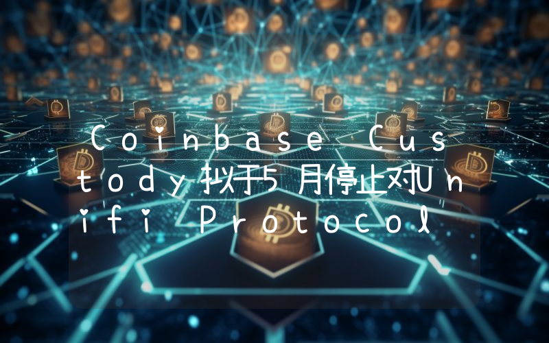 Coinbase Custody拟于5月停止对Unifi Protocol DAO (UNFI) 和PlayDapp (PLA)的支持