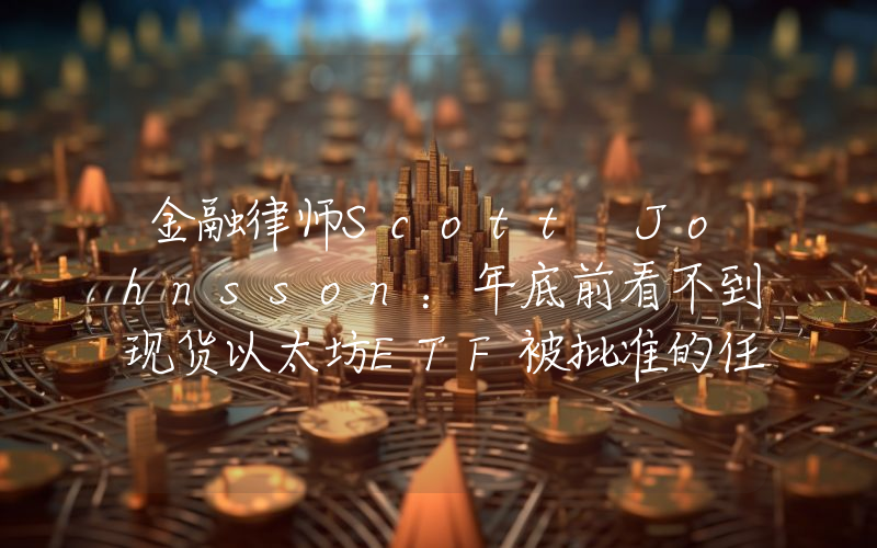 金融律师Scott Johnsson:年底前看不到现货以太坊ETF被批准的任何迹象