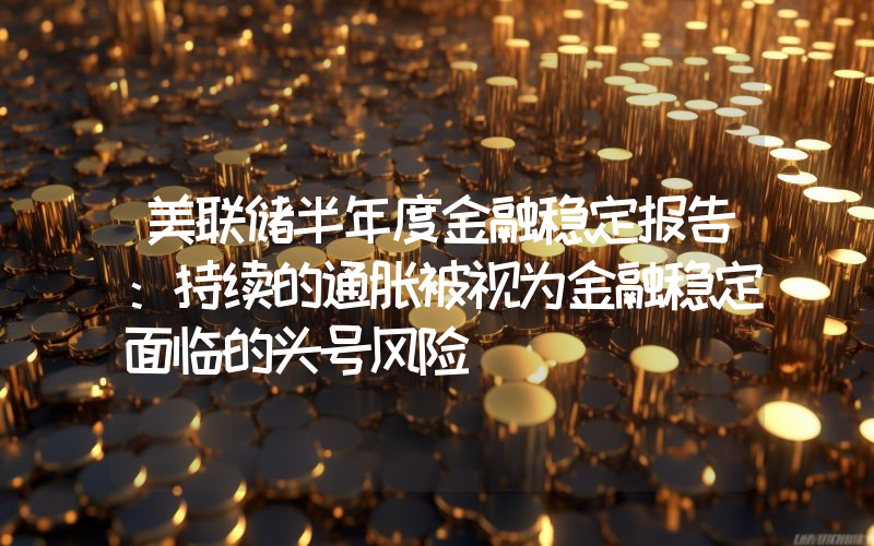 美联储半年度金融稳定报告:持续的通胀被视为金融稳定面临的头号风险