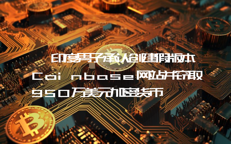 一印度男子承认创建假版本Coinbase网站并窃取950万美元加密货币