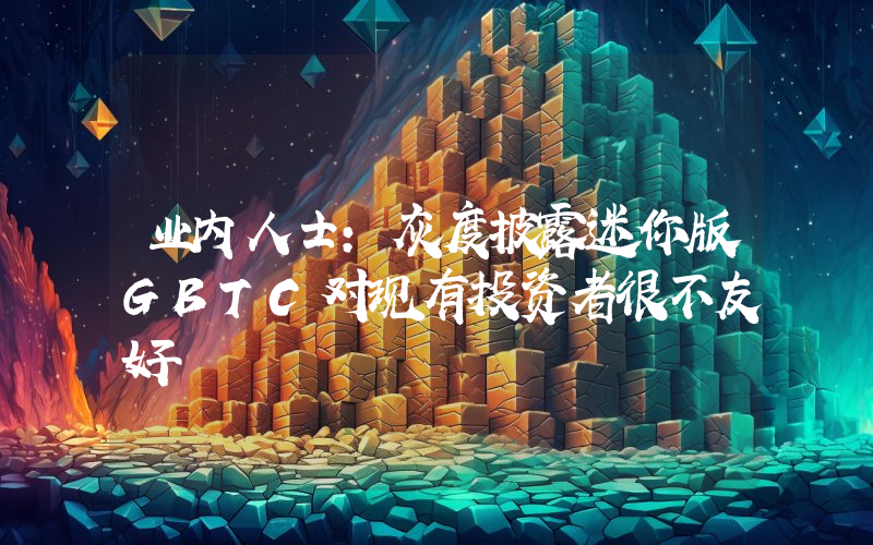 业内人士:灰度披露迷你版GBTC对现有投资者很不友好