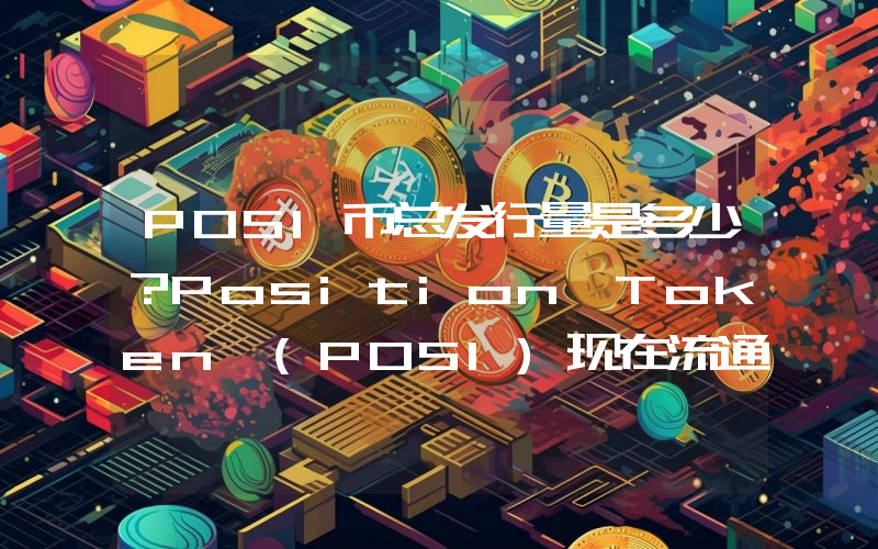 POSI币总发行量是多少？Position Token (POSI)现在流通量多少？