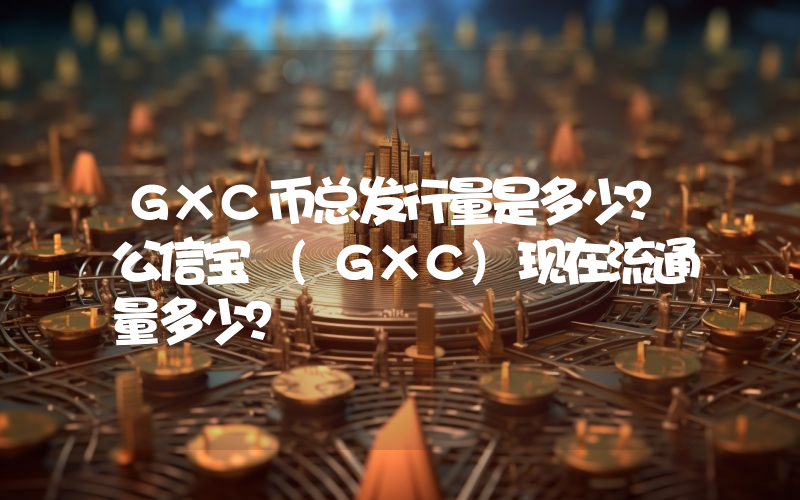 GXC币总发行量是多少？公信宝 (GXC)现在流通量多少？