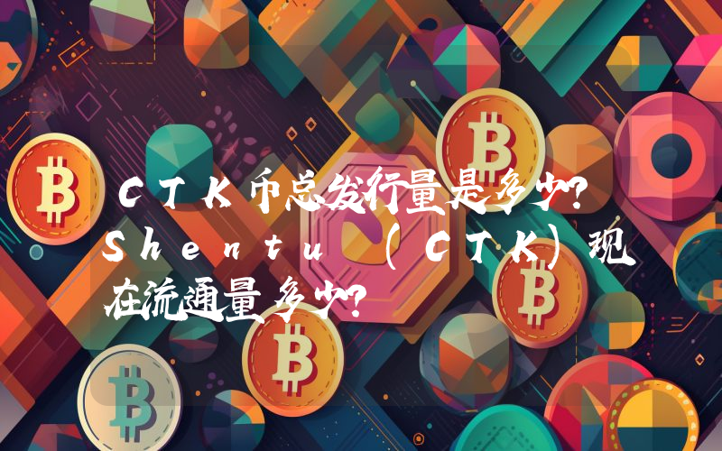 CTK币总发行量是多少？Shentu (CTK)现在流通量多少？