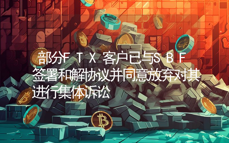 部分FTX客户已与SBF签署和解协议并同意放弃对其进行集体诉讼
