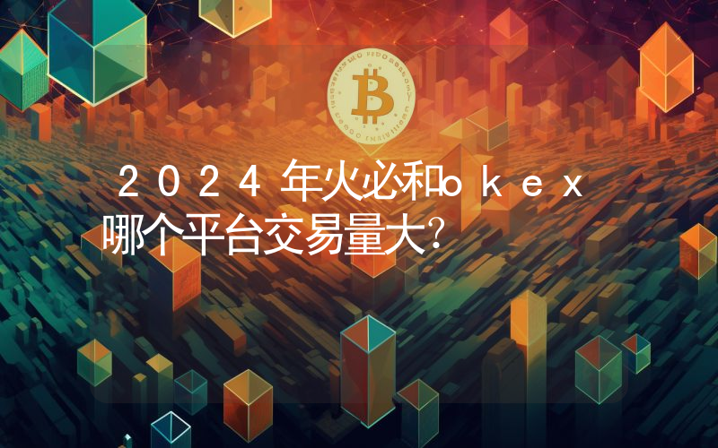 2024年火必和okex哪个平台交易量大？