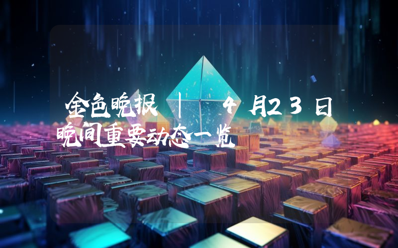 金色晚报 | 4月23日晚间重要动态一览