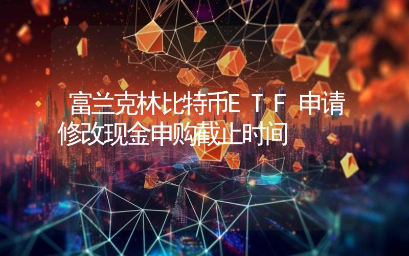 富兰克林比特币ETF申请修改现金申购截止时间