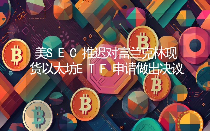 美SEC推迟对富兰克林现货以太坊ETF申请做出决议