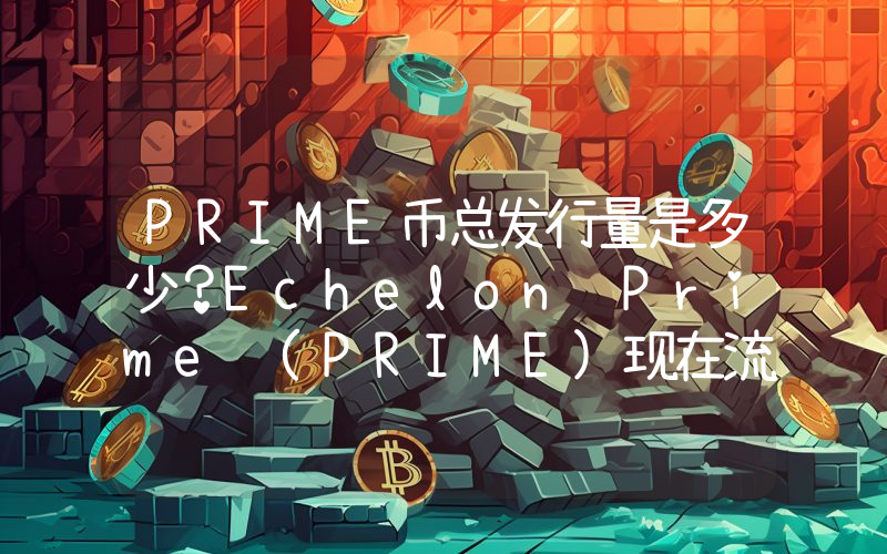PRIME币总发行量是多少？Echelon Prime (PRIME)现在流通量多少？