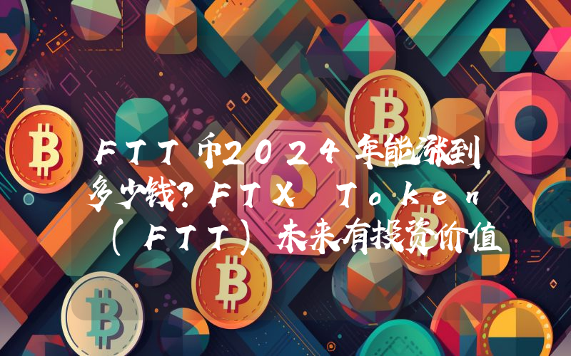 FTT币2024年能涨到多少钱？FTX Token (FTT)未来有投资价值吗？